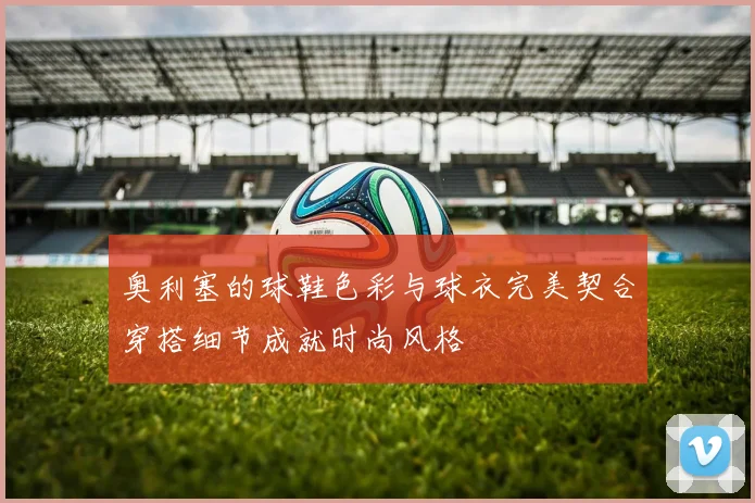 奥利塞的球鞋色彩与球衣完美契合穿搭细节成就时尚风格