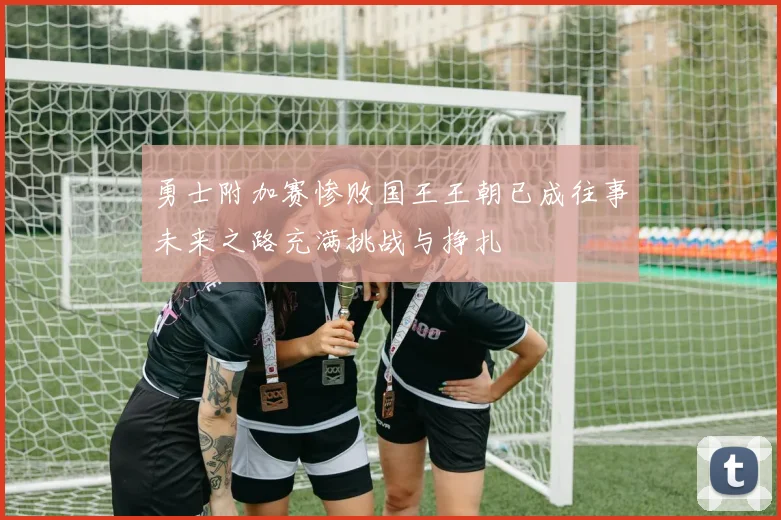 勇士附加赛惨败国王王朝已成往事未来之路充满挑战与挣扎