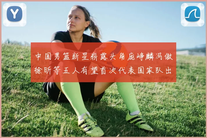 中国男篮新星崭露头角庞峥麟冯傲徐昕等五人有望首次代表国家队出战