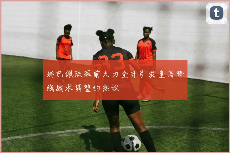 姆巴佩欧冠前火力全开引发皇马锋线战术调整的热议